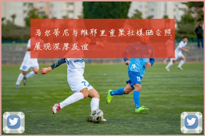 马尔蒂尼与维耶里重聚社媒晒合照展现深厚友谊