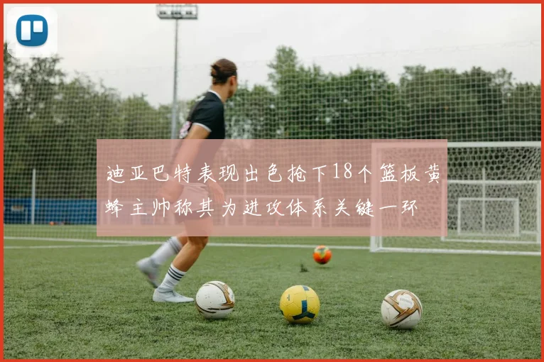 迪亚巴特表现出色抢下18个篮板黄蜂主帅称其为进攻体系关键一环