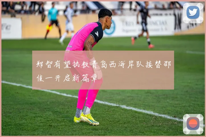 郑智有望执教青岛西海岸队接替邵佳一开启新篇章