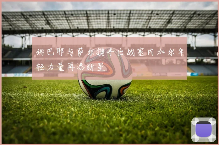 姆巴耶与萨尔携手出战塞内加尔年轻力量再添新星