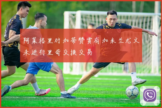 阿莱格里对加蒂赞赏有加米兰尤文未进行里奇交换交易