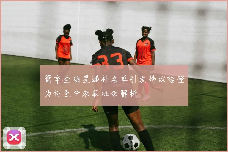 萧华全明星递补名单引发热议哈登为何至今未获机会解析