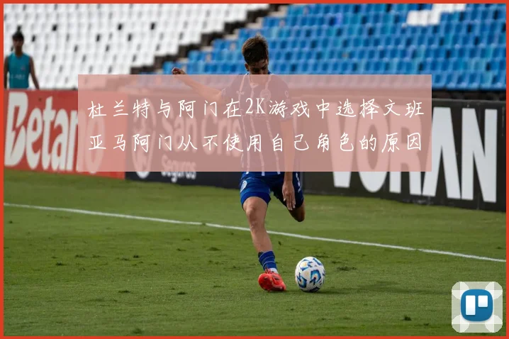 杜兰特与阿门在2K游戏中选择文班亚马阿门从不使用自己角色的原因揭秘