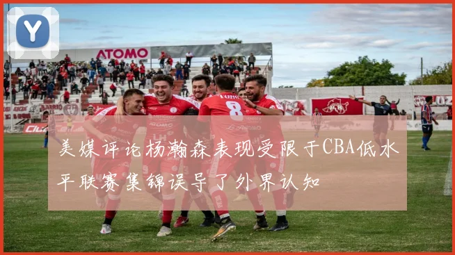 美媒评论杨瀚森表现受限于CBA低水平联赛集锦误导了外界认知