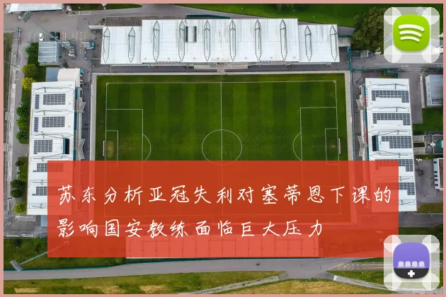 苏东分析亚冠失利对塞蒂恩下课的影响国安教练面临巨大压力
